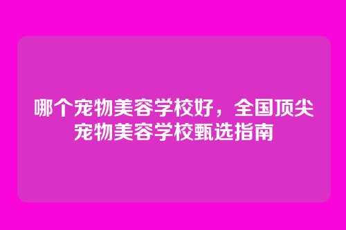 哪个宠物美容学校好,全国顶尖宠物美容学校甄选指南