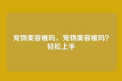 宠物美容难吗,宠物美容难吗?轻松上手