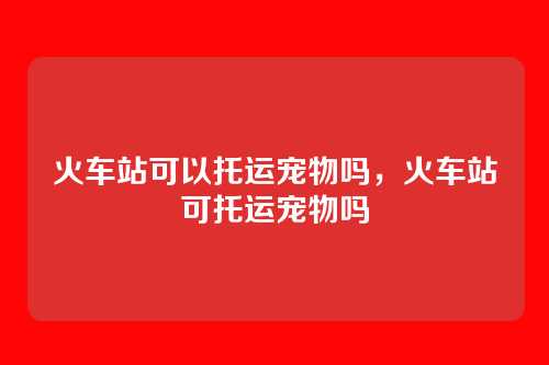 火车站可以托运宠物吗,火车站可托运宠物吗