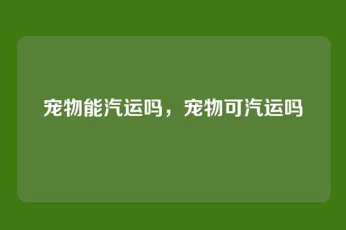 宠物能汽运吗,宠物可汽运吗