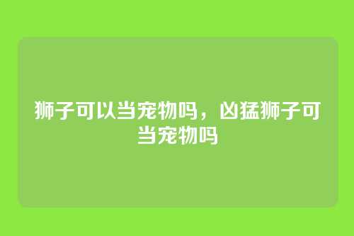 狮子可以当宠物吗,凶猛狮子可当宠物吗