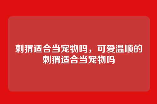 刺猬适合当宠物吗,可爱温顺的刺猬适合当宠物吗