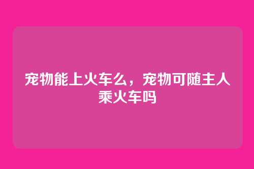宠物能上火车么，宠物可随主人乘火车吗