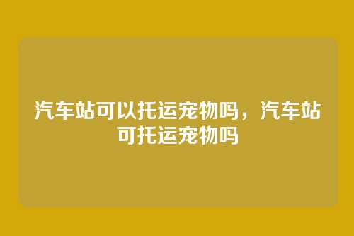 汽车站可以托运宠物吗，汽车站可托运宠物吗